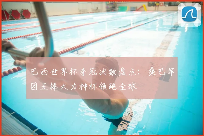 巴西世界杯夺冠次数盘点:桑巴军团五捧大力神杯领跑全球