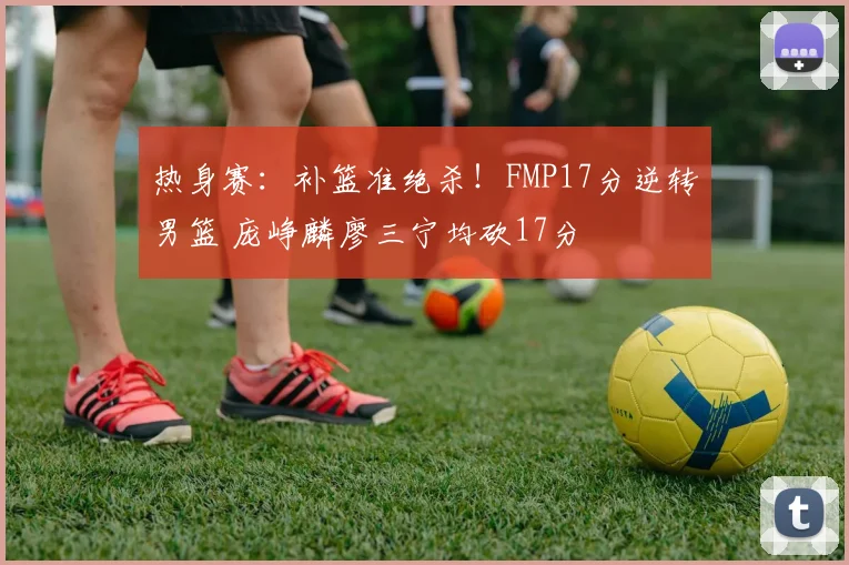 热身赛:补篮准绝杀!FMP17分逆转男篮 庞峥麟廖三宁均砍17分