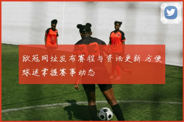 欧冠网址发布赛程与资讯更新 方便球迷掌握赛事动态